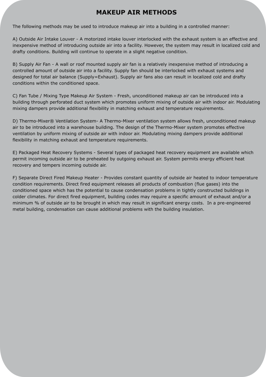 MAKEUP AIR METHODS  The following methods may be used to introduce makeup air into a building in a controlled manner:  A) Outside Air Intake Louver - A motorized intake louver interlocked with the exhaust system is an effective and inexpensive method of introducing outside air into a facility. However, the system may result in localized cold and drafty conditions. Building will continue to operate in a slight negative condition.  B) Supply Air Fan - A wall or roof mounted supply air fan is a relatively inexpensive method of introducing a controlled amount of outside air into a facility. Supply fan should be interlocked with exhaust systems and designed for total air balance (Supply=Exhaust). Supply air fans also can result in localized cold and drafty conditions within the conditioned space.  C) Fan Tube / Mixing Type Makeup Air System - Fresh, unconditioned makeup air can be introduced into a building through perforated duct system which promotes uniform mixing of outside air with indoor air. Modulating mixing dampers provide additional flexibility in matching exhaust and temperature requirements.  D) Thermo-Mixer® Ventilation System- A Thermo-Mixer ventilation system allows fresh, unconditioned makeup air to be introduced into a warehouse building. The design of the Thermo-Mixer system promotes effective ventilation by uniform mixing of outside air with indoor air. Modulating mixing dampers provide additional flexibility in matching exhaust and temperature requirements.  E) Packaged Heat Recovery Systems - Several types of packaged heat recovery equipment are available which permit incoming outside air to be preheated by outgoing exhaust air. System permits energy efficient heat recovery and tempers incoming outside air.  F) Separate Direct Fired Makeup Heater - Provides constant quantity of outside air heated to indoor temperature condition requirements. Direct fired equipment releases all products of combustion (flue gases) into the conditioned space which has the potential to cause condensation problems in tightly constructed buildings in colder climates. For direct fired equipment, building codes may require a specific amount of exhaust and/or a minimum % of outside air to be brought in which may result in significant energy costs.  In a pre-engineered metal building, condensation can cause additional problems with the building insulation.