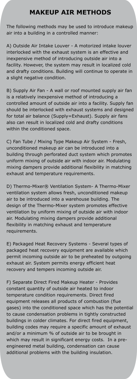 MAKEUP AIR METHODS  The following methods may be used to introduce makeup air into a building in a controlled manner:  A) Outside Air Intake Louver - A motorized intake louver interlocked with the exhaust system is an effective and inexpensive method of introducing outside air into a facility. However, the system may result in localized cold and drafty conditions. Building will continue to operate in a slight negative condition.  B) Supply Air Fan - A wall or roof mounted supply air fan is a relatively inexpensive method of introducing a controlled amount of outside air into a facility. Supply fan should be interlocked with exhaust systems and designed for total air balance (Supply=Exhaust). Supply air fans also can result in localized cold and drafty conditions within the conditioned space.  C) Fan Tube / Mixing Type Makeup Air System - Fresh, unconditioned makeup air can be introduced into a building through perforated duct system which promotes uniform mixing of outside air with indoor air. Modulating mixing dampers provide additional flexibility in matching exhaust and temperature requirements.  D) Thermo-Mixer® Ventilation System- A Thermo-Mixer ventilation system allows fresh, unconditioned makeup air to be introduced into a warehouse building. The design of the Thermo-Mixer system promotes effective ventilation by uniform mixing of outside air with indoor air. Modulating mixing dampers provide additional flexibility in matching exhaust and temperature requirements.  E) Packaged Heat Recovery Systems - Several types of packaged heat recovery equipment are available which permit incoming outside air to be preheated by outgoing exhaust air. System permits energy efficient heat recovery and tempers incoming outside air.  F) Separate Direct Fired Makeup Heater - Provides constant quantity of outside air heated to indoor temperature condition requirements. Direct fired equipment releases all products of combustion (flue gases) into the conditioned space which has the potential to cause condensation problems in tightly constructed buildings in colder climates. For direct fired equipment, building codes may require a specific amount of exhaust and/or a minimum % of outside air to be brought in which may result in significant energy costs.  In a pre-engineered metal building, condensation can cause additional problems with the building insulation.